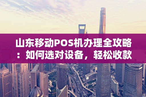 山东移动POS机办理全攻略：如何选对设备，轻松收款