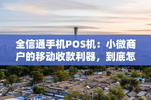 全信通手机POS机：小微商户的移动收款利器，到底怎么选？