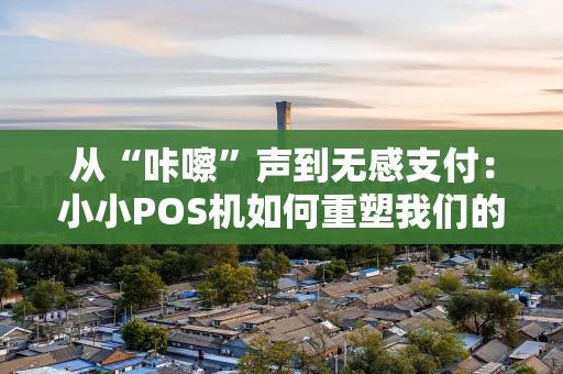 从“咔嚓”声到无感支付：小小POS机如何重塑我们的花钱方式