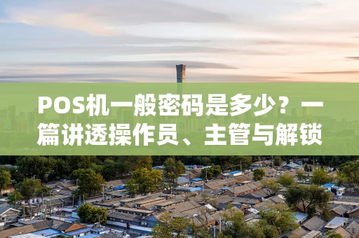 POS机一般密码是多少？一篇讲透操作员、主管与解锁密码