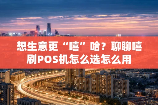 想生意更“嘻”哈？聊聊嘻刷POS机怎么选怎么用