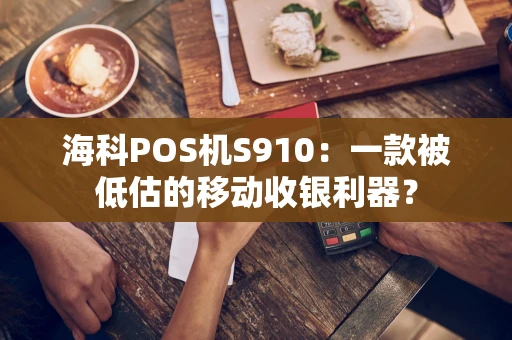 海科POS机S910：一款被低估的移动收银利器？