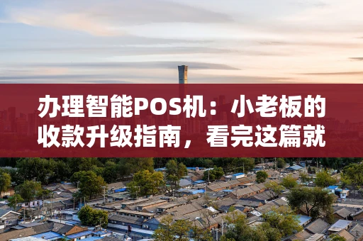 办理智能POS机：小老板的收款升级指南，看完这篇就懂了！