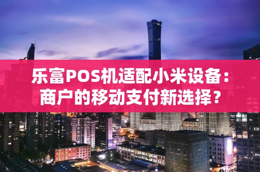 乐富POS机适配小米设备：商户的移动支付新选择？