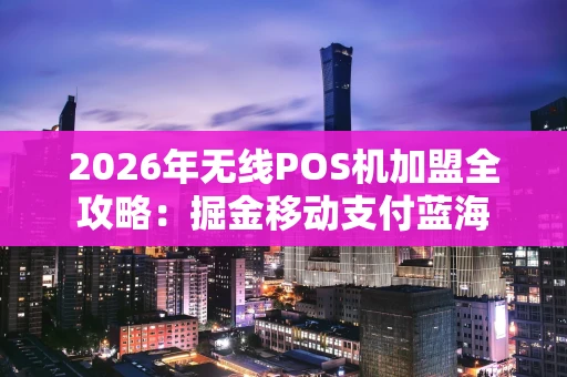 2026年无线POS机加盟全攻略：掘金移动支付蓝海