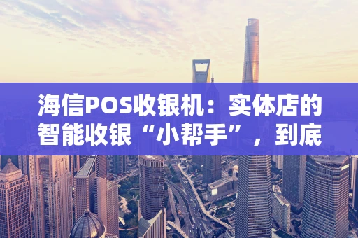 海信POS收银机：实体店的智能收银“小帮手”，到底强在哪？