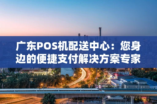 广东POS机配送中心：您身边的便捷支付解决方案专家
