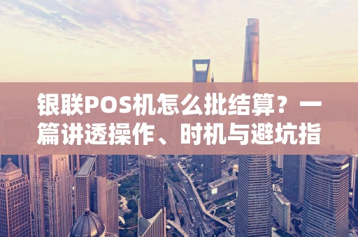 银联POS机怎么批结算？一篇讲透操作、时机与避坑指南