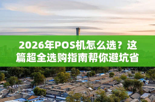 2026年POS机怎么选？这篇超全选购指南帮你避坑省钱！