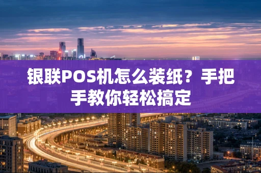 银联POS机怎么装纸？手把手教你轻松搞定