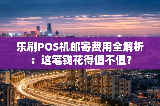 乐刷POS机邮寄费用全解析：这笔钱花得值不值？