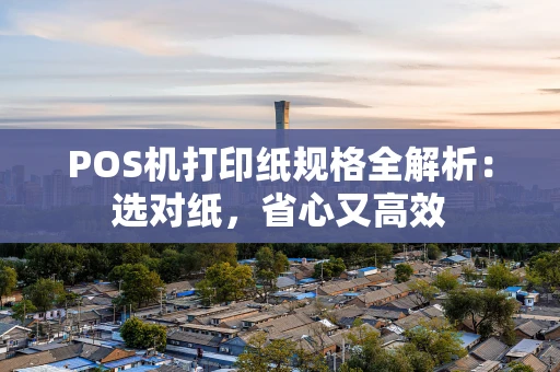 POS机打印纸规格全解析：选对纸，省心又高效