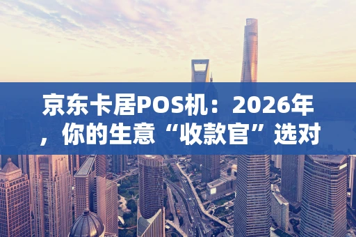京东卡居POS机：2026年，你的生意“收款官”选对了吗？