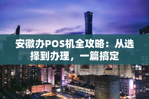 安徽办POS机全攻略：从选择到办理，一篇搞定