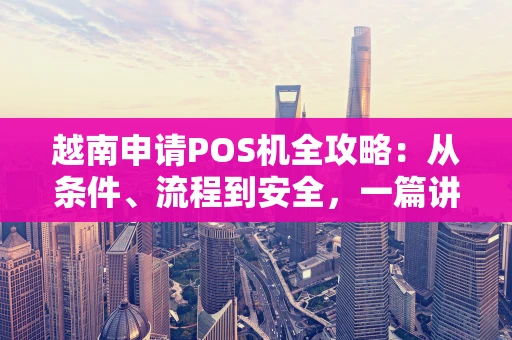 越南申请POS机全攻略：从条件、流程到安全，一篇讲透