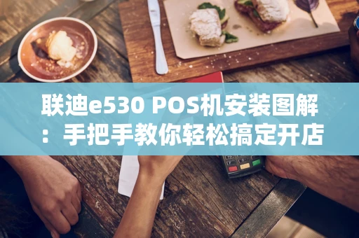联迪e530 POS机安装图解：手把手教你轻松搞定开店第一步