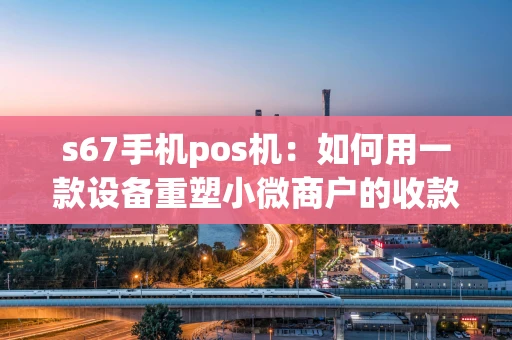 s67手机pos机：如何用一款设备重塑小微商户的收款体验？