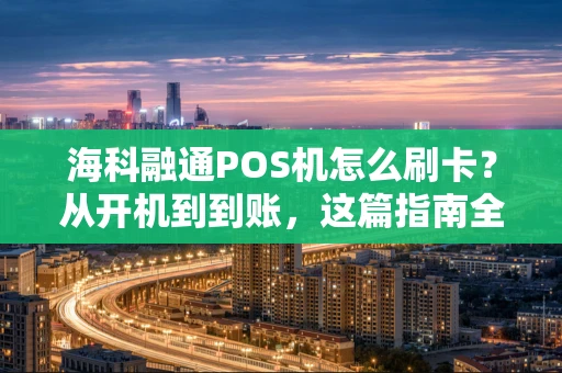 海科融通POS机怎么刷卡？从开机到到账，这篇指南全说清了