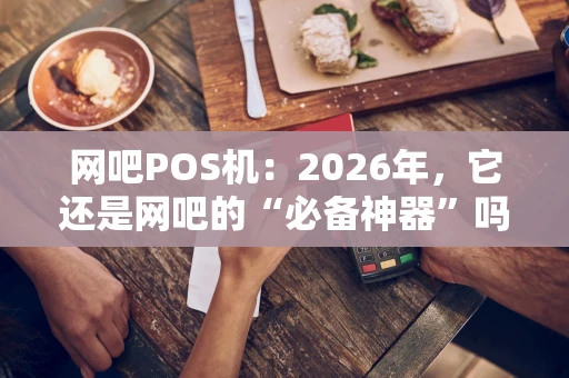 网吧POS机：2026年，它还是网吧的“必备神器”吗？