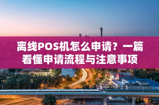 离线POS机怎么申请？一篇看懂申请流程与注意事项