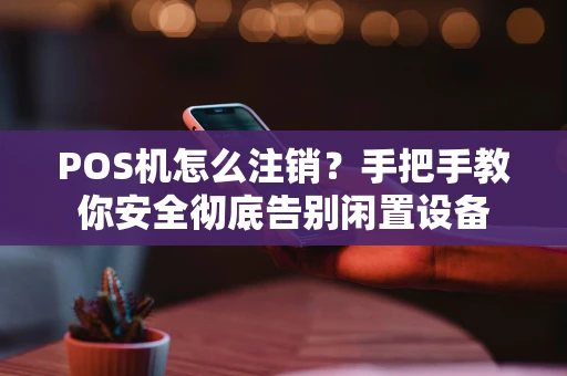 POS机怎么注销？手把手教你安全彻底告别闲置设备