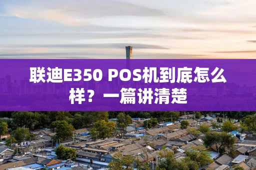 联迪E350 POS机到底怎么样？一篇讲清楚