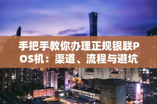 手把手教你办理正规银联POS机：渠道、流程与避坑全攻略