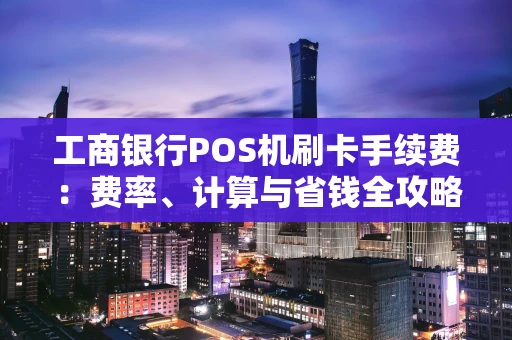 工商银行POS机刷卡手续费：费率、计算与省钱全攻略