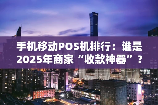 手机移动POS机排行：谁是2025年商家“收款神器”？