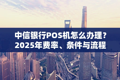中信银行POS机怎么办理？2025年费率、条件与流程一文说清