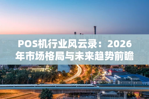 POS机行业风云录：2026年市场格局与未来趋势前瞻