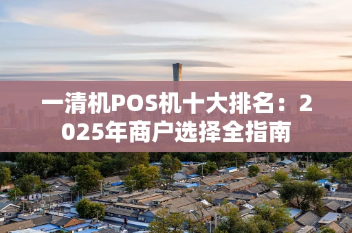 一清机POS机十大排名：2025年商户选择全指南