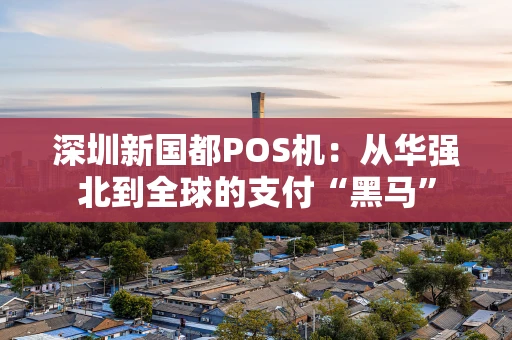深圳新国都POS机：从华强北到全球的支付“黑马”
