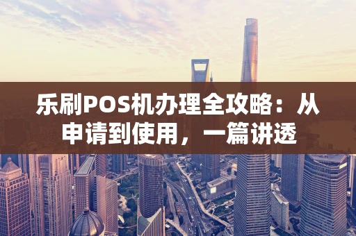 乐刷POS机办理全攻略：从申请到使用，一篇讲透