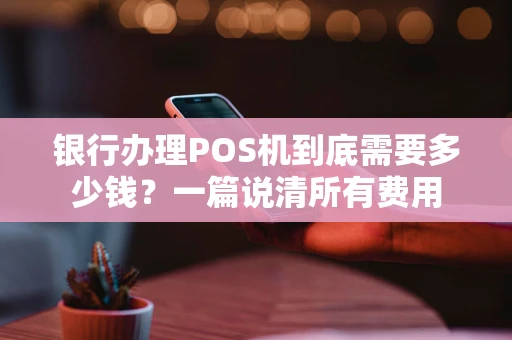 银行办理POS机到底需要多少钱？一篇说清所有费用