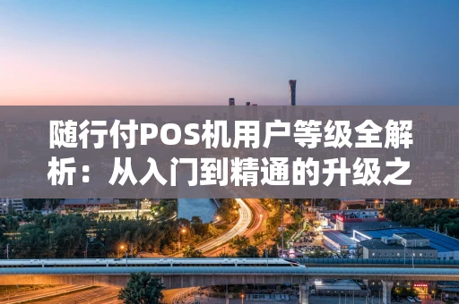 随行付POS机用户等级全解析：从入门到精通的升级之路