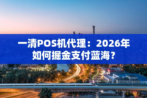 一清POS机代理：2026年如何掘金支付蓝海？