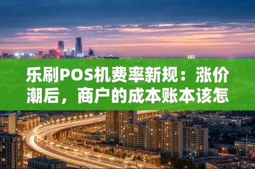 乐刷POS机费率新规：涨价潮后，商户的成本账本该怎么算？