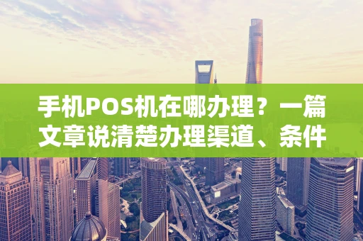 手机POS机在哪办理？一篇文章说清楚办理渠道、条件与避坑指南