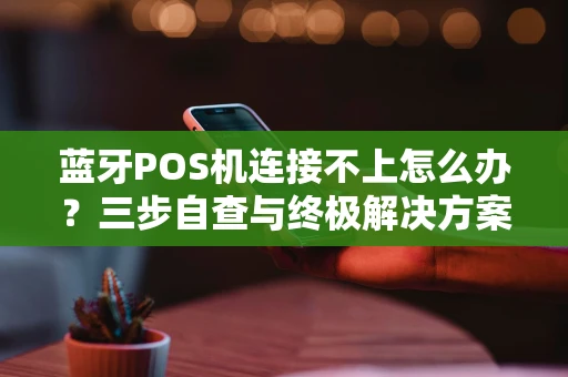 蓝牙POS机连接不上怎么办？三步自查与终极解决方案