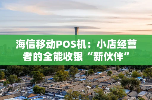 海信移动POS机：小店经营者的全能收银“新伙伴”
