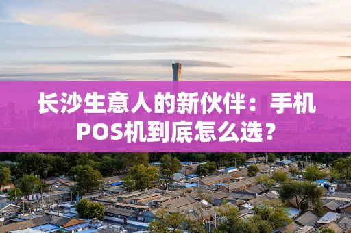 长沙生意人的新伙伴：手机POS机到底怎么选？
