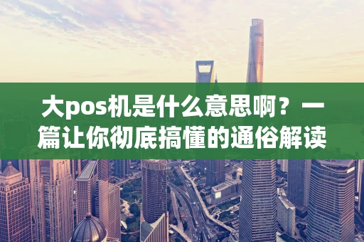 大pos机是什么意思啊？一篇让你彻底搞懂的通俗解读