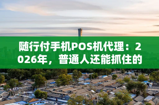 随行付手机POS机代理：2026年，普通人还能抓住的支付风口？