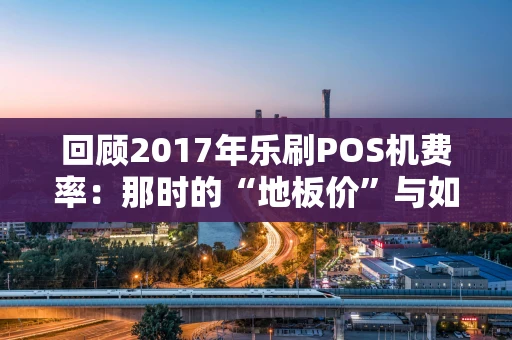 回顾2017年乐刷POS机费率：那时的“地板价”与如今的变迁