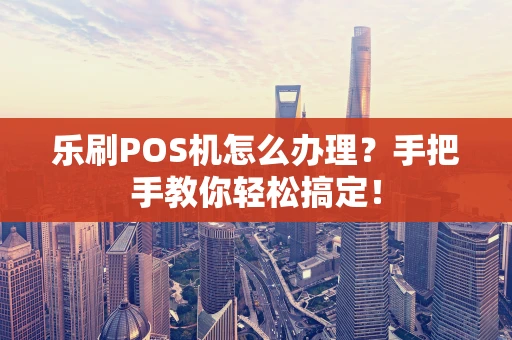 乐刷POS机怎么办理？手把手教你轻松搞定！