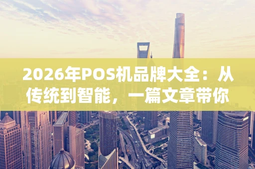 2026年POS机品牌大全：从传统到智能，一篇文章带你全看懂