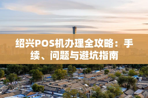 绍兴POS机办理全攻略：手续、问题与避坑指南