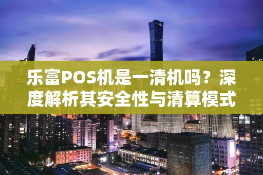乐富POS机是一清机吗？深度解析其安全性与清算模式