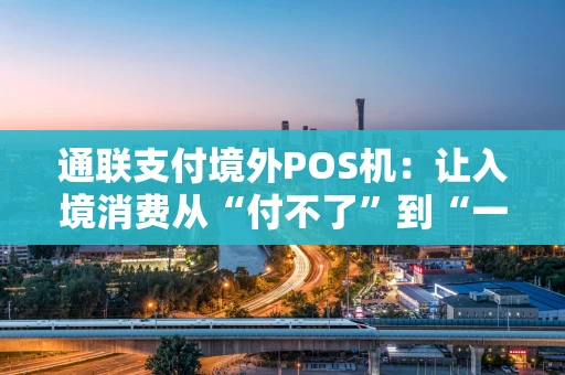 通联支付境外POS机：让入境消费从“付不了”到“一拍即付”